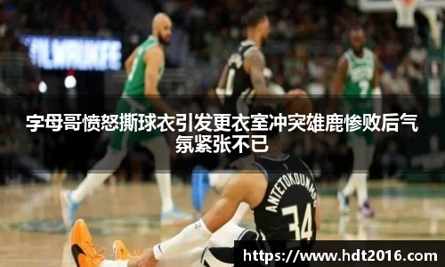 字母哥愤怒撕球衣引发更衣室冲突雄鹿惨败后气氛紧张不已